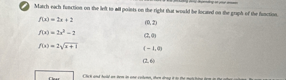 cuding zero) depending on your answer
Match each function on the left to all points on the right that would be located on the graph of the function.
f(x)=2x+2
(0,2)
f(x)=2x^2-2
(2,0)
f(x)=2sqrt(x+1)
(-1,0)
(2,6)
Clear Click and hold an item in one column, then drag it to th at h in g iem h o
