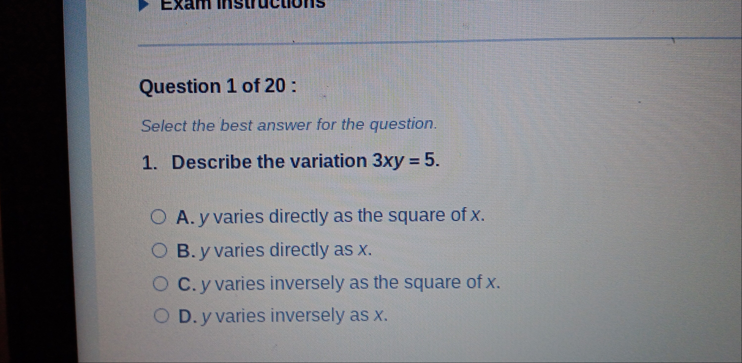 Exam instructions
Question 1 of 20 :
Select the best answer for the question.
1. Describe the variation 3xy=5.
A. y varies directly as the square of x.
B. y varies directly as x.
C. y varies inversely as the square of x.
D. y varies inversely as x.