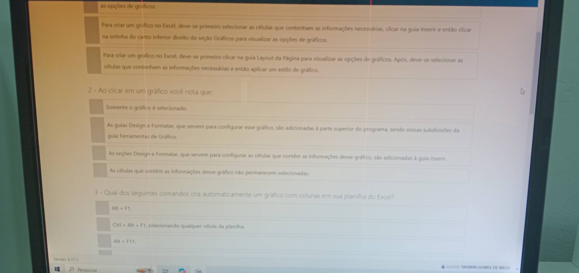 as opções de gráficos.
Para criar um gráfico no Excel, deve-se primeiro selecionar as células que contenham as informações necessárias, clicar na guia Inserir e então clicar
na setinha do canto inferior direito da seção Gráficos para visualizar as opções de gráficos.
Para criar um gráfico no Excel, deve-se primeiro clicar na guia Layout da Página para visualizar as opções de gráficos. Após, deve-se selecionar as
células que contenham as informações necessárias e então aplicar um estilo de gráfico.
2 - Ao clicar em um gráfico você nota que:
Somente o gráfico é selecionado.
As guias Design e Formatar, que servem para configurar esse gráfico, são adicionadas à parte superior do programa, sendo esssas subdivisões da
guia Ferramentas de Gráfico.
As seções Design e Formatar, que servem para configurar as células que contêm as informações desse gráfico, são adicionadas à guia Inserir.
As células que contêm as informações desse gráfico não permanecem selecionadas.
3 - Qual dos seguintes comandos cria automaticamente um gráfico com colunas em sua planilha do Excel?
Alt+F1.
Ctrl+Alt+F 1, selecionando qualquer célula da planilha.
Alt+F11. 
Versão: 5.17.1 ALUNO YASMIN GOMES DE MELO 
1 Pesquísa