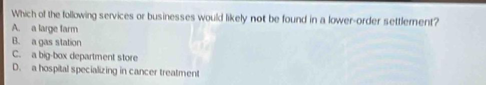 Which of the following services or businesses would likely not be found in a lower-order settlement?
A. a large farm
B. a gas station
C. a big-box department store
D. a hospital specializing in cancer treatment