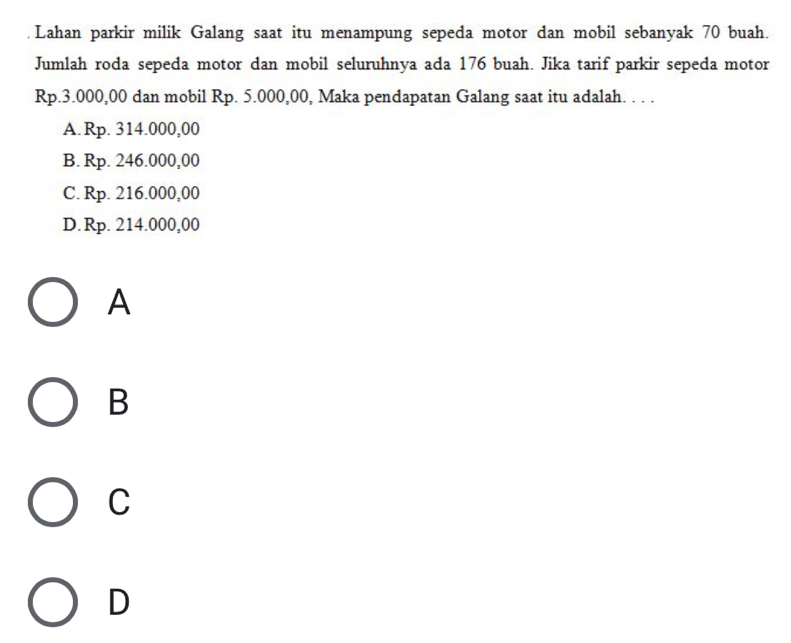 Lahan parkir milik Galang saat itu menampung sepeda motor dan mobil sebanyak 70 buah.
Jumlah roda sepeda motor dan mobil seluruhnya ada 176 buah. Jika tarif parkir sepeda motor
Rp.3.000,00 dan mobil Rp. 5.000,00, Maka pendapatan Galang saat itu adalah. . . .
A. Rp. 314.000,00
B. Rp. 246.000,00
C. Rp. 216.000,00
D. Rp. 214.000,00
A
B
C
D