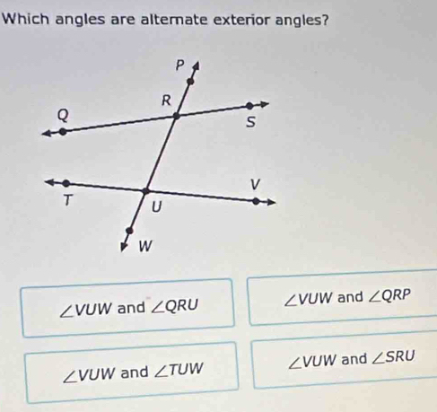 Which angles are alternate exterior angles?
∠ VUW and ∠ QRU ∠ VUW and ∠ QRP
∠ VUW and ∠ TUW ∠ VUW and ∠ SRU