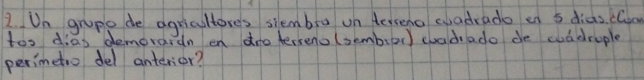 Un grupo de agricultores siembra un terreno wadrado en 5 diàs. cloo 
too dias demorardn en dno terseno (sembar) chadrado de wadrople 
perimetio del anterior?