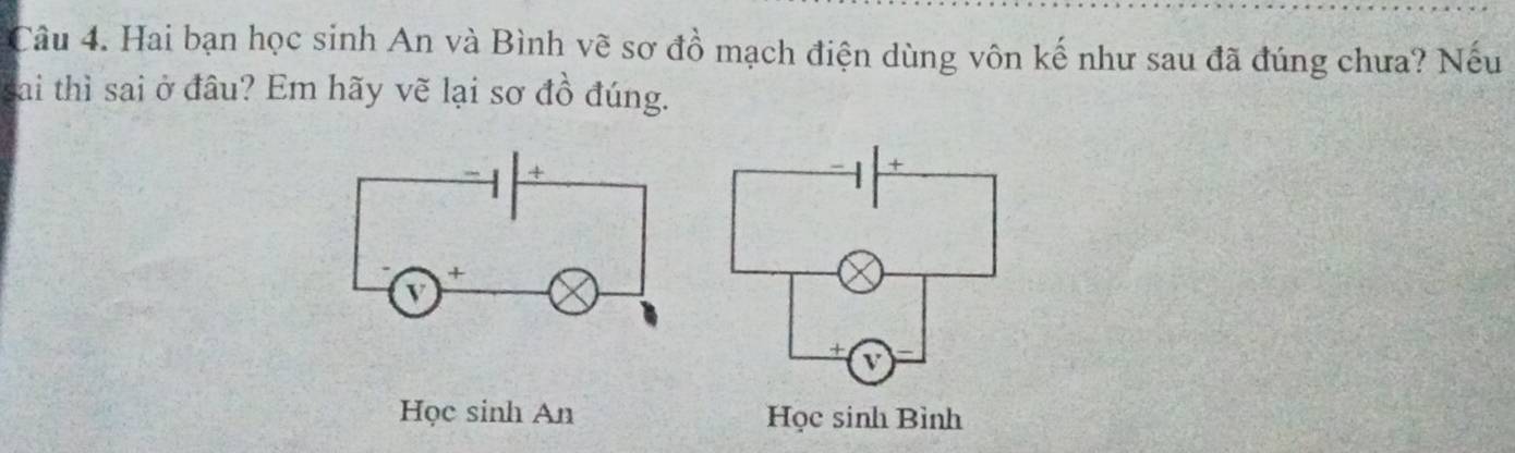 Hai bạn học sinh An và Bình vẽ sơ đồ mạch điện dùng vôn kế như sau đã đúng chưa? Nếu 
sai thì sai ở đầu? Em hãy vẽ lại sơ đồ đúng. 
Học sinh An Học sinh Bình