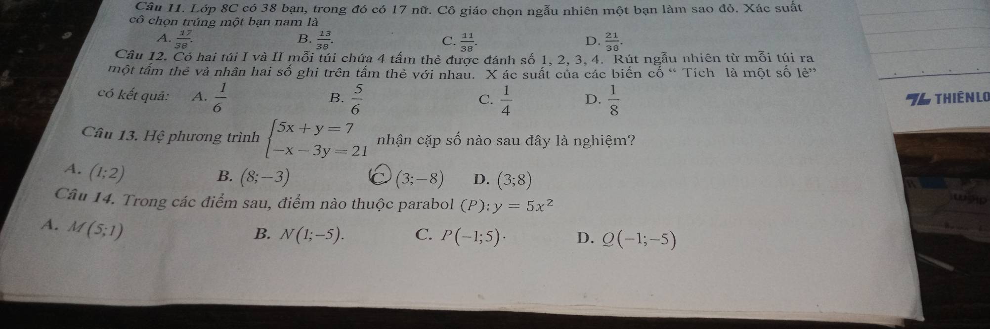 Lớp 8C có 38 bạn, trong đó có 17 nữ. Cô giáo chọn ngẫu nhiên một bạn làm sao đỏ. Xác suất
cô chọn trúng một bạn nam là
A.  17/38 .  13/38 . C.  11/38 .  21/38 . 
B.
D.
Câu 12. Có hai túi I và II mỗi túi chứa 4 tấm thẻ được đánh số 1, 2, 3, 4. Rút ngẫu nhiên từ mỗi túi ra
một tấm thẻ và nhân hai Swidehat O ghi trên tấm thẻ với nhau. X ác suất của các biến cố “ Tích là một số 1e^(,,,)
có kết quả: A.  1/6   5/6  T4 thiên lo
B.
C.  1/4   1/8 
D.
Câu 13. Hệ phương trình beginarrayl 5x+y=7 -x-3y=21endarray. nhận cặp số nào sau đây là nghiệm?
A. (1;2)
B. (8;-3) (3;-8) D. (3;8)
Câu 14. Trong các điểm sau, điểm nào thuộc parabol (P):y=5x^2
A. M(5;1)
B. N(1;-5). C. P(-1;5)· D. Q(-1;-5)