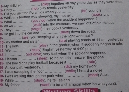 1- My children _(play) together all day yesterday as they were free. 
2- Hany (not) play tennis yesterday. 
3- Did you visit the Pyramids when you _(be) young ? 
4- While my brother was sleeping, my mother _(cook) lunch. 
5- What _(you / do) when the accident happened ? 
6- As we _. (walk) into the museum, we saw lots of old statues. 
7- They _(forget) their books yesterday. 
8- He got into the car and _(drive) down the road. 
9- (are) you sleeping when the light went out ? 
10- My brother and sister _(are) playing tennis at 11 am yesterday. 
11- The kids _(play) in the garden when it suddenly began to rain. 
12- We _. (study) English yesterday at 4:00 pm. 
13- l _............. (not drive) very fast when the accident happened. 
14- Hassan .._ (sleep) so he couldn't answer the phone. 
15- The boy didn't play football because it _(rain). 
16- At four p.m. yesterday, I _(did) my homework. 
17- I was sweeping the floor _(while) I heard a noise. 
18- I was walking through the park when I _(meet) Adel. 
19- While _(study), he fell asleep. 
20- My father _(want) to be a champion when he was young.