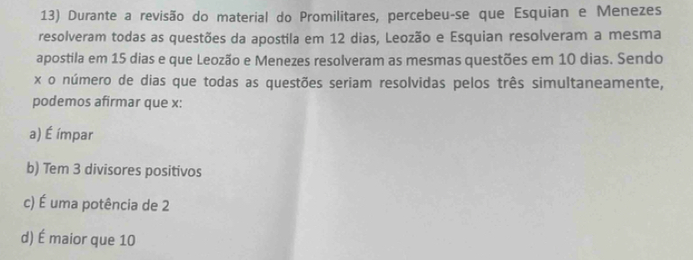 Durante a revisão do material do Promilitares, percebeu-se que Esquian e Menezes
resolveram todas as questões da apostila em 12 dias, Leozão e Esquian resolveram a mesma
apostila em 15 dias e que Leozão e Menezes resolveram as mesmas questões em 10 dias. Sendo
x o número de dias que todas as questões seriam resolvidas pelos três simultaneamente,
podemos afirmar que x :
a) É ímpar
b) Tem 3 divisores positivos
c) É uma potência de 2
d) É maior que 10