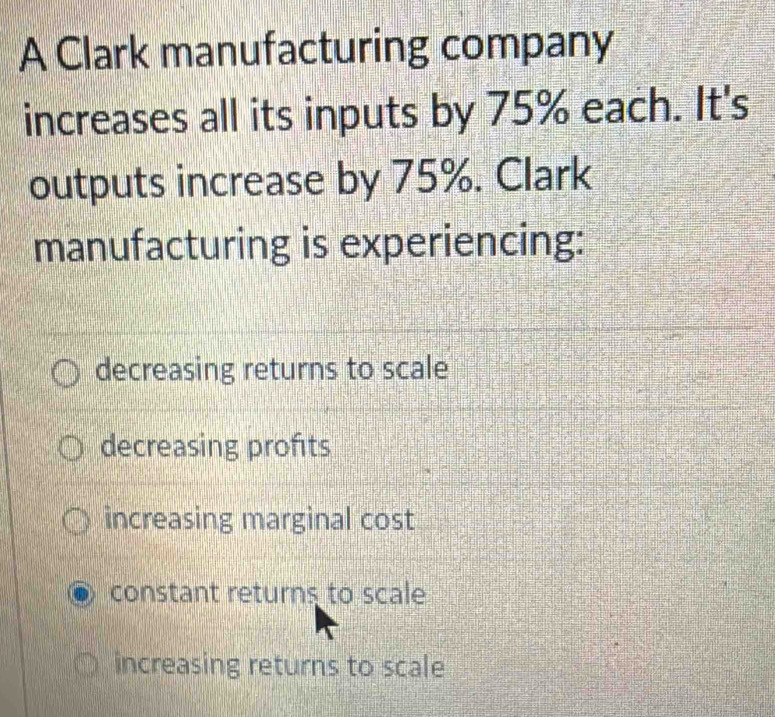 A Clark manufacturing company
increases all its inputs by 75% each. It's
outputs increase by 75%. Clark
manufacturing is experiencing:
decreasing returns to scale
decreasing profits
increasing marginal cost
constant returns to scale
increasing returns to scale