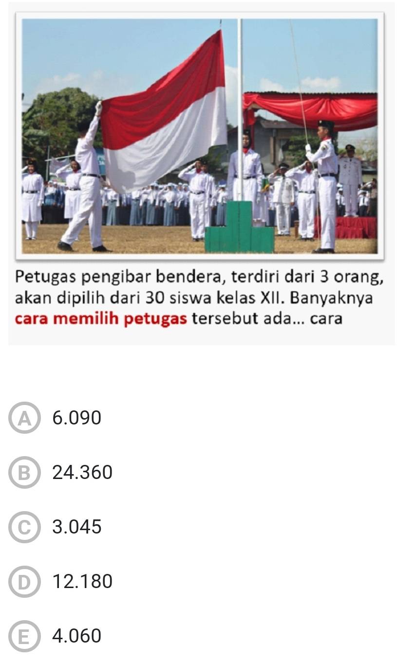 Petugas pengibar bendera, terdiri dari 3 orang,
akan dipilih dari 30 siswa kelas XII. Banyaknya
cara memilih petugas tersebut ada... cara
A 6.090
B 24.360
C 3.045
D 12.180
E4.060