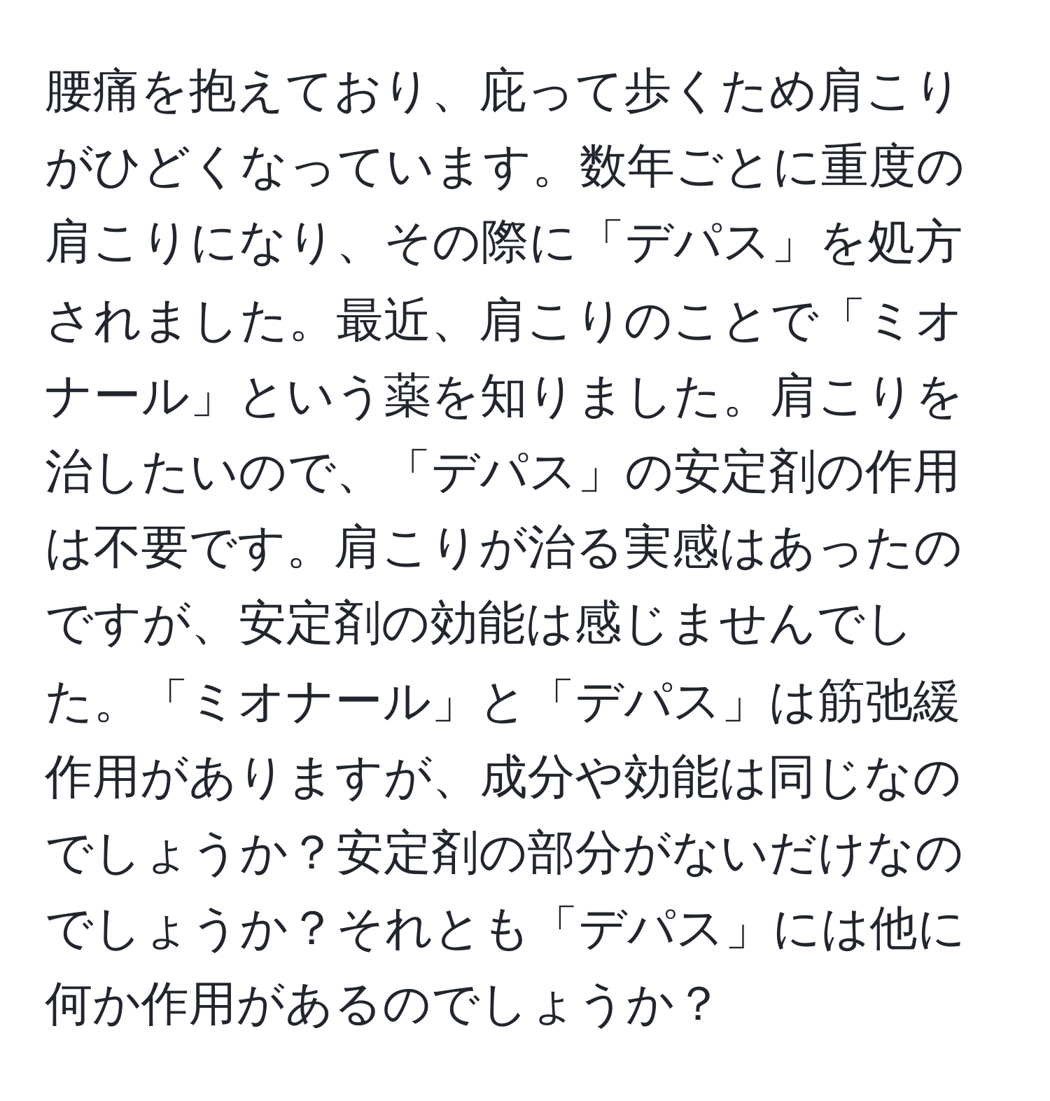 腰痛を抱えており、庇って歩くため肩こりがひどくなっています。数年ごとに重度の肩こりになり、その際に「デパス」を処方されました。最近、肩こりのことで「ミオナール」という薬を知りました。肩こりを治したいので、「デパス」の安定剤の作用は不要です。肩こりが治る実感はあったのですが、安定剤の効能は感じませんでした。「ミオナール」と「デパス」は筋弛緩作用がありますが、成分や効能は同じなのでしょうか？安定剤の部分がないだけなのでしょうか？それとも「デパス」には他に何か作用があるのでしょうか？