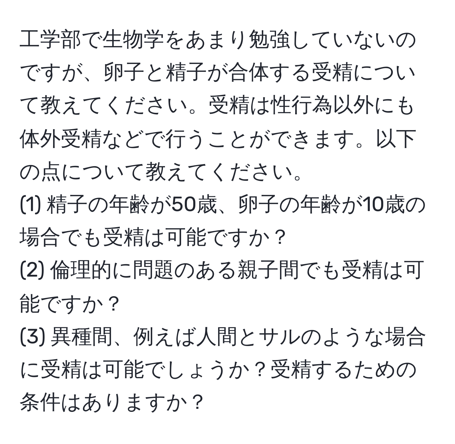 工学部で生物学をあまり勉強していないのですが、卵子と精子が合体する受精について教えてください。受精は性行為以外にも体外受精などで行うことができます。以下の点について教えてください。  
(1) 精子の年齢が50歳、卵子の年齢が10歳の場合でも受精は可能ですか？  
(2) 倫理的に問題のある親子間でも受精は可能ですか？  
(3) 異種間、例えば人間とサルのような場合に受精は可能でしょうか？受精するための条件はありますか？