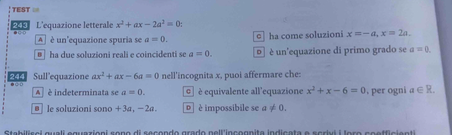 TEST 
243 L’equazione letterale x^2+ax-2a^2=0.
●○○
A è un'equazione spuria se a=0. c ha come soluzioni x=-a, x=2a.
€ ha due soluzioni reali e coincidenti se a=0. D è un'equazione di primo grado se a=0. 
244 Sull’equazione ax^2+ax-6a=0 nell’incognita x, puoi affermare che:
●○○
A è indeterminata se a=0. © è equivalente all'equazione x^2+x-6=0 , per ogni a∈ R. 
в le soluzioni sono + 3a, − 2a. D è impossibile se a!= 0. 
Stabilisci guali eguazioni sono di seçondo grado nell'inçognita indiçata e scrivi i loro co effic enti