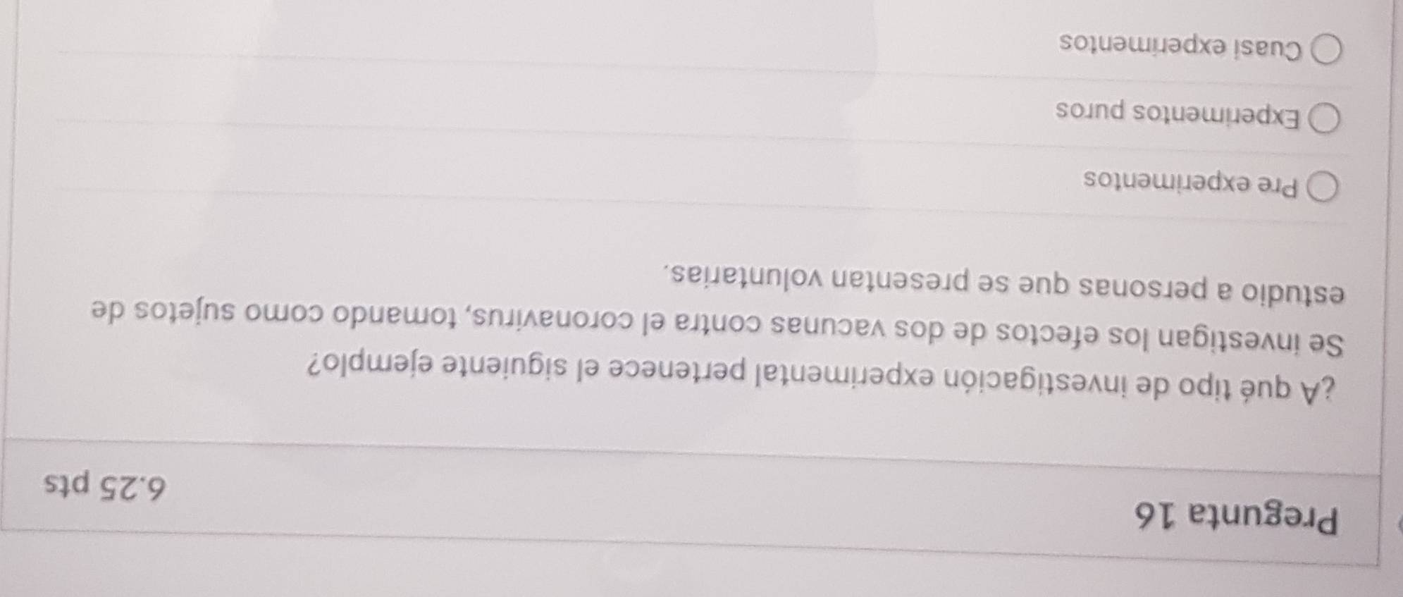 Pregunta 16
6.25 pts
¿A qué tipo de investigación experimental pertenece el siguiente ejemplo?
Se investigan los efectos de dos vacunas contra el coronavirus, tomando como sujetos de
estudio a personas que se presentan voluntarias.
Pre experimentos
Experimentos puros
Cuasi experimentos