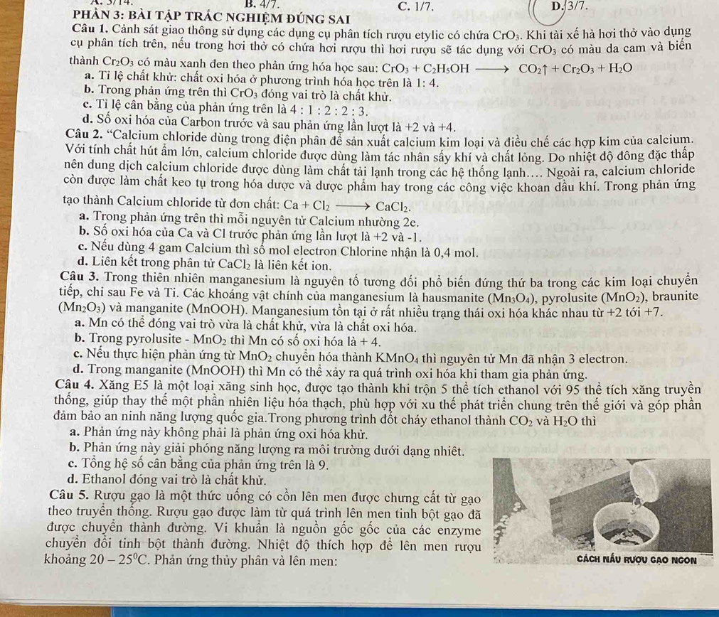 B. 4/7. C. 1/7.
phÀN 3: bàI tập tRÁC ngHiệM đúng sAi D. 3/7.
Câu 1. Cảnh sát giao thông sử dụng các dụng cụ phân tích rượu etylic có chứa CrO_3. Khi tài xế hà hơi thở vào dụng
cụ phân tích trên, nếu trong hơi thở có chứa hơi rượu thì hơi rượu sẽ tác dụng với CrO_3 có màu da cam và biển
thành Cr_2O_3 có màu xanh đen theo phản ứng hóa học sau: CrO_3+C_2H_5OHto CO_2uparrow +Cr_2O_3+H_2O
a. Tỉ lệ chất khử: chất oxi hóa ở phương trình hóa học trên là 1:4.
b. Trong phản ứng trên thì CrO_3 đóng vai trò là chất khử.
c. Tỉ lệ cân bằng của phản ứng trên là 4:1:2:2:3.
d. Số oxi hóa của Carbon trước và sau phản ứng lần lượt la+2va+4.
Câu 2. Calcium chloride dùng trong điện phân để sản xuất calcium kim loại và điều chế các hợp kim của calcium.
Với tính chất hút ẩm lớn, calcium chloride được dùng làm tác nhân sây khí và chất lỏng. Do nhiệt độ đông đặc thấp
nên dung dịch calcium chloride được dùng làm chất tải lạnh trong các hệ thống lạnh.... Ngoài ra, calcium chloride
còn được làm chất keo tụ trong hóa dược và được phẩm hay trong các công việc khoan dầu khí. Trong phản ứng
tạo thành Calcium chloride từ đơn chất: Ca+Cl_2to CaCl_2.
a. Trong phản ứng trên thì mỗi nguyên tử Calcium nhường 2e.
b. Số oxi hóa của Ca và Cl trước phản ứng lần lượt là +2 và -1.
c. Nếu dùng 4 gam Calcium thì số mol electron Chlorine nhận là 0,4 mol.
d. Liên kết trong phân tử CaCl_2 là liên kết ion.
Câu 3. Trong thiên nhiên manganesium là nguyên tố tương đối phổ biến đứng thứ ba trong các kim loại chuyển
tiếp, chỉ sau Fe và Ti. Các khoáng vật chính của manganesium là hausmanite (Mn_3O_4) , pyrolusite (MnO_2) , braunite
(Mn_2O_3) và manganite (MnOOH). Manganesium tồn tại ở rất nhiều trạng thái oxi hóa khác nhau từ +2toi+7.
a. Mn có thể đóng vai trò vừa là chất khử, vừa là chất oxi hóa.
b. Trong pyrolusite MnO_2 thì Mn có số oxi hóa 1a+4.
c. Nếu thực hiện phản ứng từ MnO_2 chuyển hóa thành KMnO₄ thì nguyên tử Mn đã nhận 3 electron.
d. Trong manganite (MnOOH) thì Mn có thể xảy ra quá trình oxi hóa khi tham gia phản ứng.
Câu 4. Xăng E5 là một loại xăng sinh học, được tạo thành khi trộn 5 thể tích ethanol với 95 thể tích xăng truyền
thống, giúp thay thế một phần nhiên liệu hóa thạch, phù hợp với xu thế phát triển chung trên thế giới và góp phần
đảm bảo an ninh năng lượng quốc gia.Trong phương trình đốt cháy ethanol thành CO_2 và H_2O thì
a. Phản ứng này không phải là phản ứng oxi hóa khử.
b. Phản ứng này giải phóng năng lượng ra môi trường dưới dạng nhiệt.
c. Tổng hệ số cân bằng của phản ứng trên là 9.
d. Ethanol đóng vai trò là chất khử.
Câu 5. Rượu gạo là một thức uống có cồn lên men được chưng cất từ gạ
theo truyền thống. Rượu gạo được làm từ quá trình lên men tinh bột gạo đ
được chuyển thành đường. Vi khuẩn là nguồn gốc gốc của các enzym
chuyển đổi tinh bột thành đường. Nhiệt độ thích hợp để lên men rượ
khoảng 20-25°C. Phản ứng thủy phân và lên men: