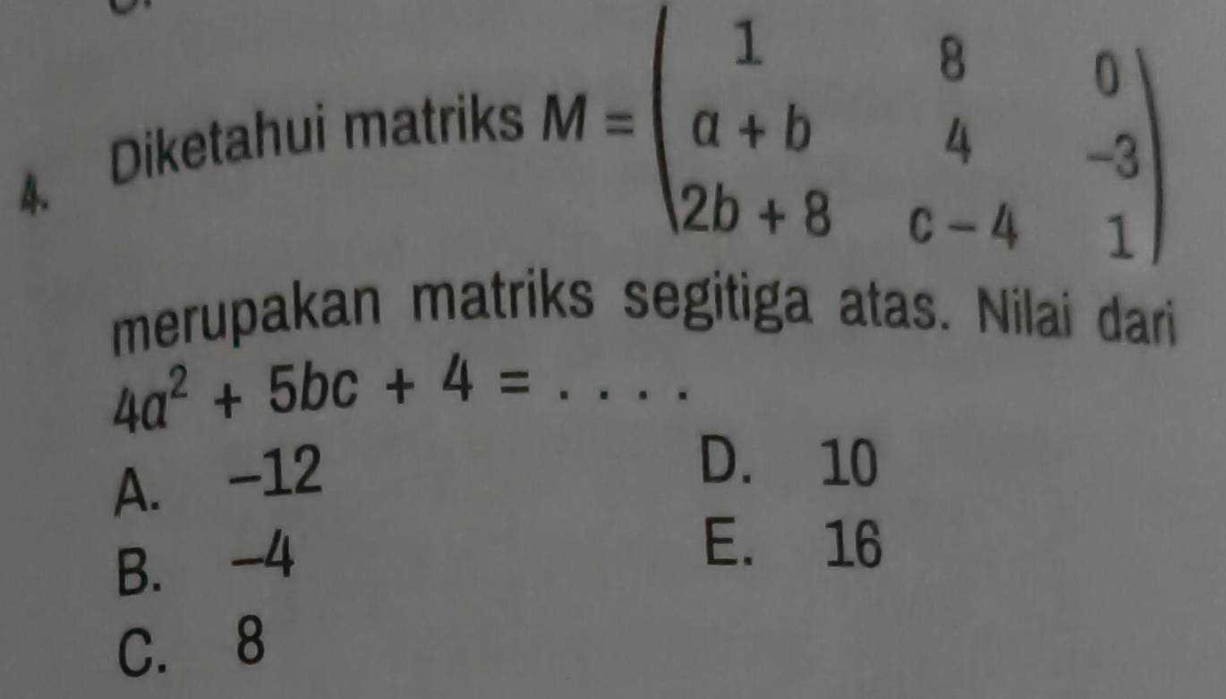 Diketahui matriks
M=beginpmatrix 1&8&0 a+b&4&-3 2b+8&c-4&1endpmatrix
merupakan matriks segitiga atas. Nilai dari
_ 4a^2+5bc+4=
A. -12
D. 10
B. -4
E. 16
C. 8