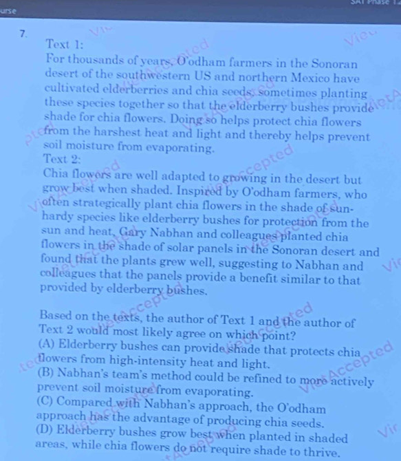 SHT Yase T
urse
7.
Text 1:
For thousands of years, O’odham farmers in the Sonoran
desert of the southwestern US and northern Mexico have
cultivated elderberries and chia seeds, sometimes planting
these species together so that the elderberry bushes provide
shade for chia flowers. Doing so helps protect chia flowers
from the harshest heat and light and thereby helps prevent
soil moisture from evaporating.
Text 2:
Chia flowers are well adapted to growing in the desert but
grow best when shaded. Inspired by O’odham farmers, who
often strategically plant chia flowers in the shade of sun-
hardy species like elderberry bushes for protection from the
sun and heat, Gary Nabhan and colleagues planted chia
flowers in the shade of solar panels in the Sonoran desert and
found that the plants grew well, suggesting to Nabhan and
colleagues that the panels provide a benefit similar to that
provided by elderberry bushes.
Based on the texts, the author of Text 1 and the author of
Text 2 would most likely agree on which point?
(A) Elderberry bushes can provide shade that protects chia
flowers from high-intensity heat and light.
(B) Nabhan's team's method could be refined to more actively
prevent soil moisture from evaporating.
(C) Compared with Nabhan’s approach, the O’odham
approach has the advantage of producing chia seeds.
(D) Elderberry bushes grow best when planted in shaded
areas, while chia flowers do not require shade to thrive.