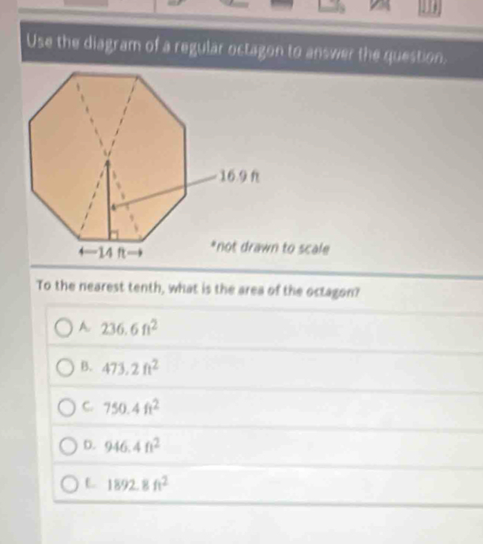 Use the diagram of a regular octagon to answer the question.
To the nearest tenth, what is the area of the octagon?
A. 236.6ft^2
B. 473.2ft^2
C. 750.4ft^2
D. 946.4ft^2
L 1892.8ft^2