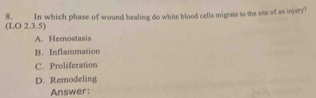 In which phase of wound healing do white blood cells migrate to the site of an injury?
(LO 2.3.5)
A. Hemostasis
B. Inflammation
C. Proliferation
D. Remodeling
Answer: