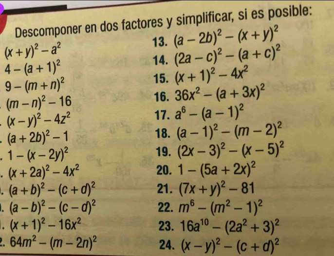 Descomponer en dos factores y simplificar, si es posible: 
13. (a-2b)^2-(x+y)^2
(x+y)^2-a^2
14. (2a-c)^2-(a+c)^2
4-(a+1)^2
9-(m+n)^2
15. (x+1)^2-4x^2
(m-n)^2-16
16. 36x^2-(a+3x)^2
(x-y)^2-4z^2
17. a^6-(a-1)^2. (a+2b)^2-1
18. (a-1)^2-(m-2)^2. 1-(x-2y)^2
19. (2x-3)^2-(x-5)^2
(x+2a)^2-4x^2
20. 1-(5a+2x)^2
(a+b)^2-(c+d)^2 21. (7x+y)^2-81. (a-b)^2-(c-d)^2 22. m^6-(m^2-1)^2
(x+1)^2-16x^2 23. 16a^(10)-(2a^2+3)^2
64m^2-(m-2n)^2 24. (x-y)^2-(c+d)^2