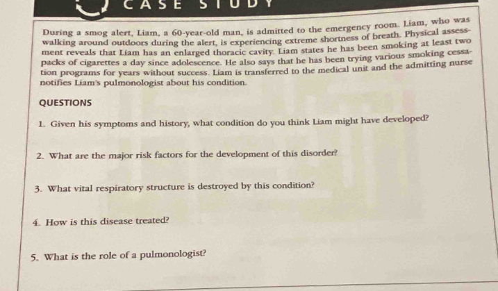 CASE 5 
During a smog alert, Liam, a 60-year-old man, is admitted to the emergency room. Liam, who was 
walking around outdoors during the alert, is experiencing extreme shortness of breath. Physical assess- 
ment reveals that Liam has an enlarged thoracic cavity. Liam states he has been smoking at least two 
packs of cigarettes a day since adolescence. He also says that he has been trying various smoking cessa- 
tion programs for years without success. Liam is transferred to the medical unit and the admitting nurse 
notifies Liam's pulmonologist about his condition. 
QUESTIONS 
1. Given his symptoms and history, what condition do you think Liam might have developed? 
2. What are the major risk factors for the development of this disorder? 
3. What vital respiratory structure is destroyed by this condition? 
4. How is this disease treated? 
5. What is the role of a pulmonologist?