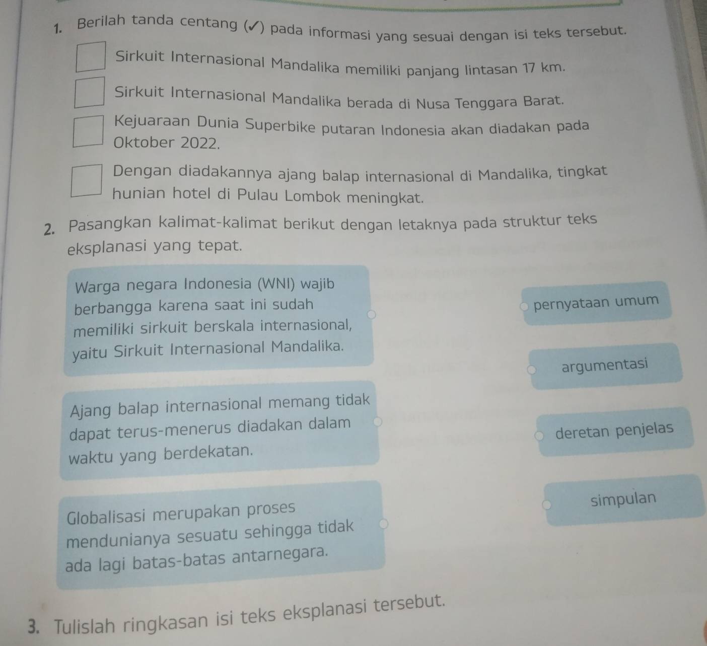 Berilah tanda centang (✓) pada informasi yang sesuai dengan isi teks tersebut. 
Sirkuit Internasional Mandalika memiliki panjang lintasan 17 km. 
Sirkuit Internasional Mandalika berada di Nusa Tenggara Barat. 
Kejuaraan Dunia Superbike putaran Indonesia akan diadakan pada 
Oktober 2022. 
Dengan diadakannya ajang balap internasional di Mandalika, tingkat 
hunian hotel di Pulau Lombok meningkat. 
2. Pasangkan kalimat-kalimat berikut dengan letaknya pada struktur teks 
eksplanasi yang tepat. 
Warga negara Indonesia (WNI) wajib 
berbangga karena saat ini sudah pernyataan umum 
memiliki sirkuit berskala internasional, 
yaitu Sirkuit Internasional Mandalika. 
argumentasi 
Ajang balap internasional memang tidak 
dapat terus-menerus diadakan dalam 
waktu yang berdekatan. deretan penjelas 
simpulan 
Globalisasi merupakan proses 
mendunianya sesuatu sehingga tidak 
ada lagi batas-batas antarnegara. 
3. Tulislah ringkasan isi teks eksplanasi tersebut.