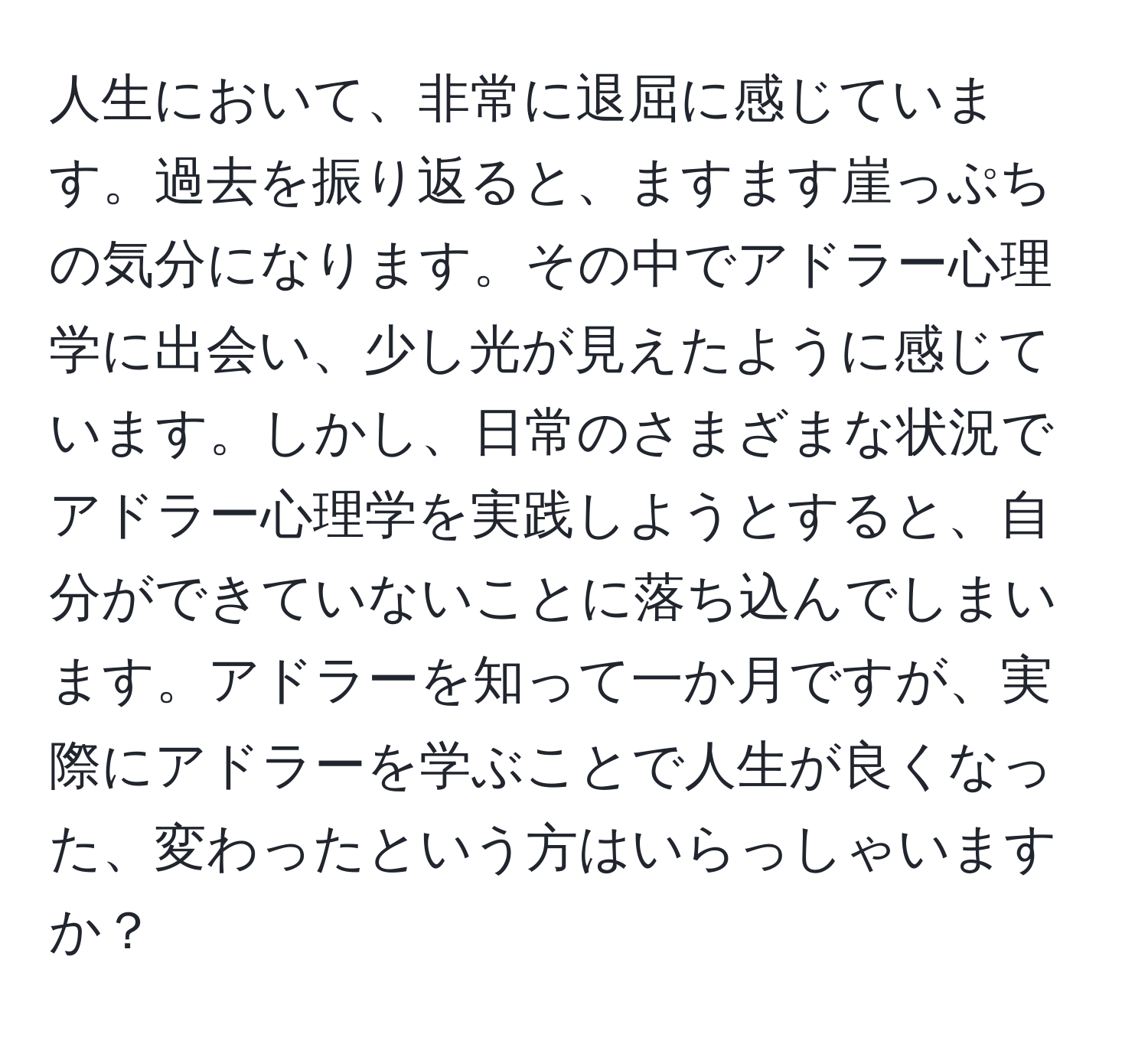 人生において、非常に退屈に感じています。過去を振り返ると、ますます崖っぷちの気分になります。その中でアドラー心理学に出会い、少し光が見えたように感じています。しかし、日常のさまざまな状況でアドラー心理学を実践しようとすると、自分ができていないことに落ち込んでしまいます。アドラーを知って一か月ですが、実際にアドラーを学ぶことで人生が良くなった、変わったという方はいらっしゃいますか？