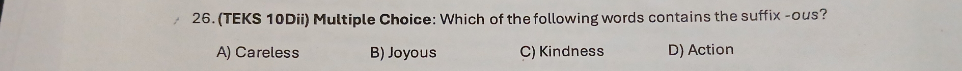 (TEKS 10Dii) Multiple Choice: Which of the following words contains the suffix -ous?
A) Careless B) Joyous C) Kindness D) Action