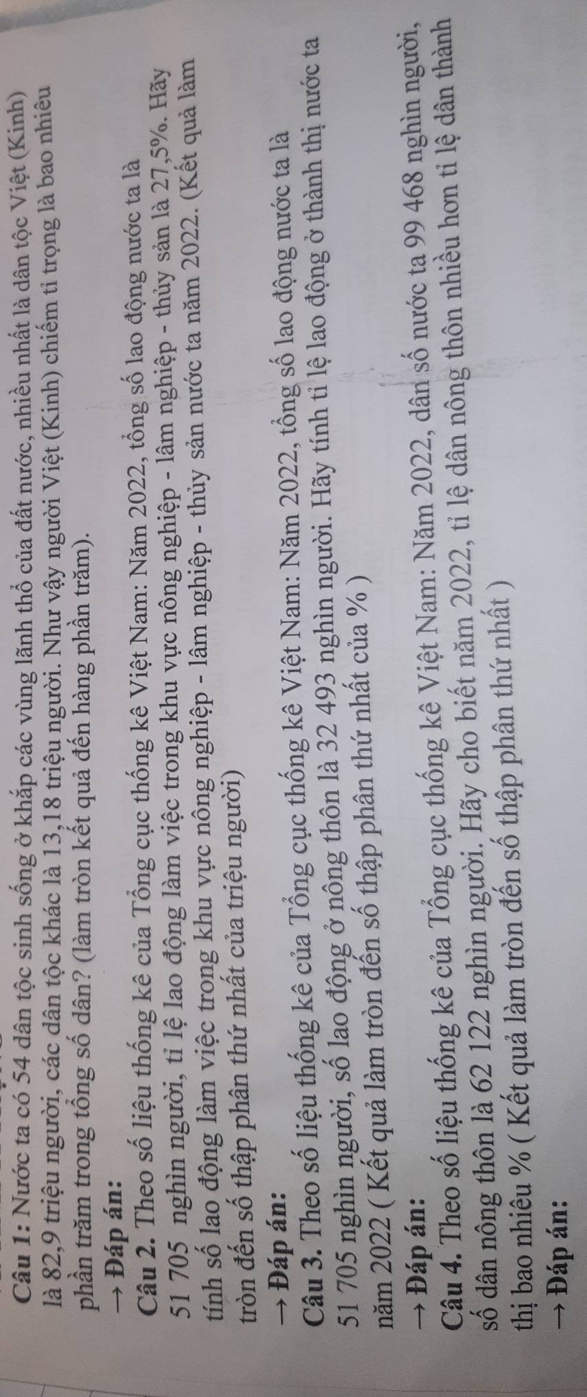 Nước ta có 54 dân tộc sinh sống ở khắp các vùng lãnh thổ của đất nước, nhiều nhất là dân tộc Việt (Kinh) 
là 82, 9 triệu người, các dân tộc khác là 13, 18 triệu người. Như vậy người Việt (Kinh) chiểm tỉ trọng là bao nhiêu 
phần trăm trong tổng số dân? (làm tròn kết quả đến hàng phần trăm). 
→ Đáp án: 
Câu 2. Theo số liệu thống kê của Tổng cục thống kê Việt Nam: Năm 2022, tổng số lao động nước ta là
51 705 nghìn người, tỉ lệ lao động làm việc trong khu vực nông nghiệp - lâm nghiệp - thủy sản là 27, 5%. Hãy 
tính số lạo động làm việc trong khu vực nông nghiệp - lâm nghiệp - thủy sản nước ta năm 2022. (Kết quả làm 
tròn đến số thập phân thứ nhất của triệu người) 
→ Đáp án: 
Câu 3. Theo số liệu thống kê của Tổng cục thống kê Việt Nam: Năm 2022, tổng số lao động nước ta là
51 705 nghìn người, số lao động ở nông thôn là 32 493 nghìn người. Hãy tính tỉ lệ lao động ở thành thị nước ta 
năm 2022 ( Kết quả làm tròn đến số thập phân thứ nhất của % ) 
→ Đáp án: 
Câu 4. Theo số liệu thống kê của Tổng cục thống kê Việt Nam: Năm 2022, dân số nước ta 99 468 nghìn người, 
số dân nông thôn là 62 122 nghìn người. Hãy cho biết năm 2022, tỉ lệ dân nông thôn nhiều hơn tỉ lệ dân thành 
thị bao nhiêu % ( Kết quả làm tròn đến số thập phân thứ nhất ) 
→ Đáp án: