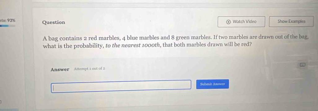 ete: 93% Question Watch Video Show Examples 
A bag contains 2 red marbles, 4 blue marbles and 8 green marbles. If two marbles are drawn out of the bag, 
what is the probability, to the nearest 1000th, that both marbles drawn will be red? 
Answer Attempt 1 out of 2 
Submit Answer