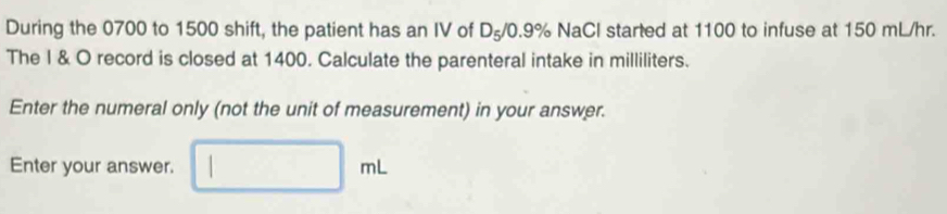 During the 0700 to 1500 shift, the patient has an IV of D_5/0.9% NaCl started at 1100 to infuse at 150 mL/hr. 
The I & O record is closed at 1400. Calculate the parenteral intake in milliliters. 
Enter the numeral only (not the unit of measurement) in your answer. 
Enter your answer. □ mL