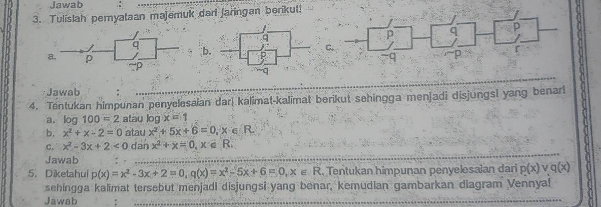 Jawab 
3. Tulislah pemyataan majemuk dari Jaringan berikut! 
p 
b 
Có 
Jawab 
4. Tentukan himpunan penyelesaian darj kalimat-kalimat berikut sehingga menjadi disjungsl yang benar 
a. log 100=2 atau log x=1
b. x^2+x-2=0 atau x^2+5x+6=0, x∈ R
C. x^2-3x+2<0</tex> dan x^2+x=0, x∈ R. 
Jawab 
5. Diketahui p(x)=x^2-3x+2=0, q(x)=x^2-5x+6=0, x∈ R Tentukan himpunan penyelesaian dari p(x) V a x
sehingga kalimat tersebut menjadi disjungsi yang benar, kemudian gambarkan diagram Vennya! 
Jawab