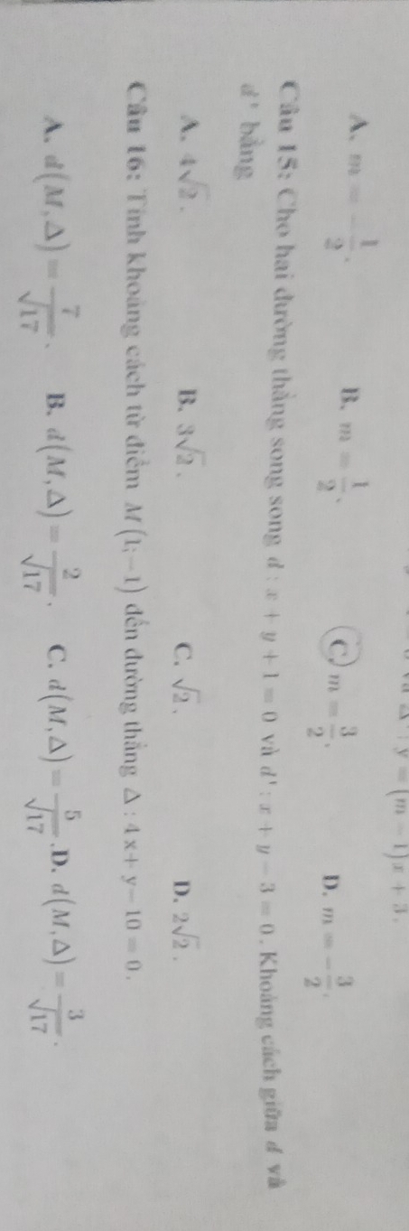 alpha +y=(m-1)x+3.
A. m=- 1/2 .
B. m= 1/2 .
C. m= 3/2 . m=- 3/2 . 
D.
Cầu 15: Cho hai đường thắng song song đ : x+y+1=0 và d':x+y-3=0. Khoảng cách giữa đ và
d^1 bằng
A. 4sqrt(2). B. 3sqrt(2). C. sqrt(2). D. 2sqrt(2). 
Cầu 16: Tính khoảng cách từ điểm M(1;-1) đến đường thắng △ :4x+y-10=0.
A. d(M,△ )= 7/sqrt(17) . B. d(M,△ )= 2/sqrt(17) . C. d(M,△ )= 5/sqrt(17) .D. d(M,△ )= 3/sqrt(17) .