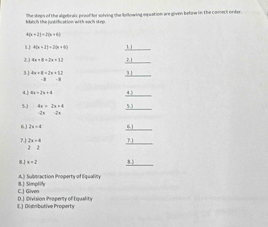 The steps of the algebraic proof for solving the following equation are given below in the correct order.
Match the justification with each step.
4(x+2)=2(x+6)
1.) 4(x+2)=2(x+6) _1.
2.) 4x+8=2x+12 _2.)
3.) 4x+8=2x+12 _3.)
- 8 -8
_
4.) 4x=2x+4 4.)
_
5.) 4x=2x+4 5.)
-2x- 2 x
6.) 2x=4 _6.)
7.) 2x=4 _7.)
2 2
_
8.) x=2 8.)
A.) Subtraction Property of Equality
B.) Simplify
C.) Given
D.) Division Property of Equality
E.) Distributive Property