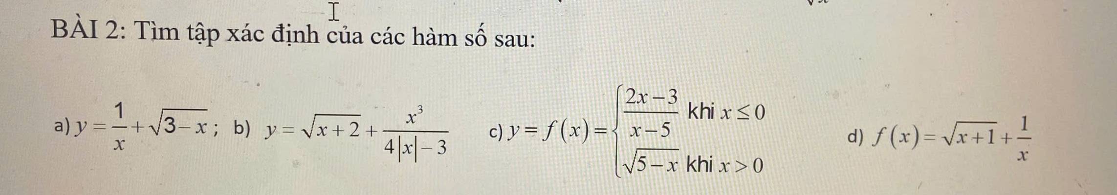 Tìm tập xác định của các hàm số sau: 
a) y= 1/x +sqrt(3-x) ；b) y=sqrt(x+2)+ x^3/4|x|-3  c) y=f(x)=beginarrayl  (2x-3)/x-5 khix≤ 0 sqrt(5-x)khix>0endarray.
d) f(x)=sqrt(x+1)+ 1/x 