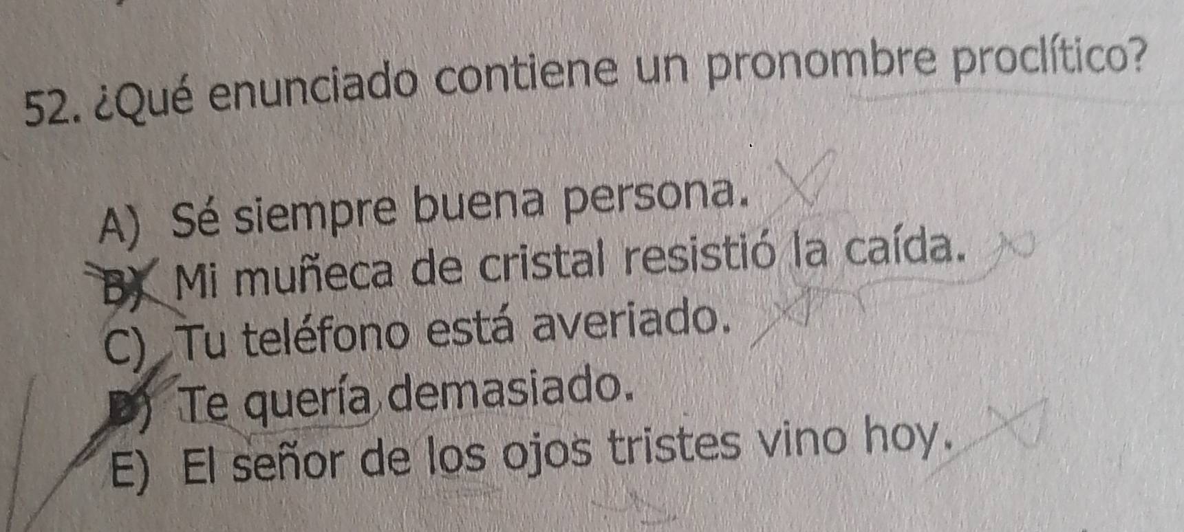 ¿Qué enunciado contiene un pronombre proclítico?
A) Sé siempre buena persona.
B) Mi muñeca de cristal resistió la caída.
C) Tu teléfono está averiado.
) Te quería demasiado.
E) El señor de los ojos tristes vino hoy.