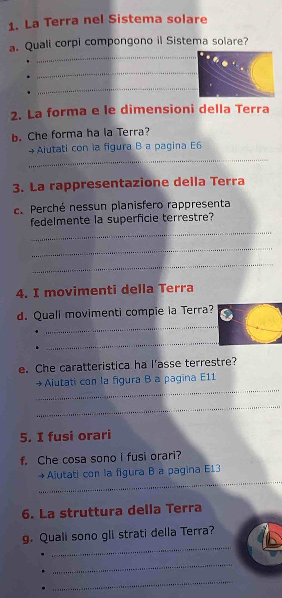 La Terra nel Sistema solare 
_ 
a. Quali corpi compongono il Sistema solare? 
_ 
_ 
2. La forma e le dimensioni della Terra 
b. Che forma ha la Terra? 
_ 
→Aiutati con la figura B a pagina E6 
3. La rappresentazione della Terra 
c. Perché nessun planisfero rappresenta 
_ 
fedelmente la superficie terrestre? 
_ 
_ 
4. I movimenti della Terra 
_ 
d. Quali movimenti compie la Terra? 
_ 
e. Che caratteristica ha l’asse terrestre? 
_ 
→Aiutati con la figura B a pagina E11 
_ 
5. I fusi orari 
f. Che cosa sono i fusi orari? 
_ 
→Aiutati con la figura B a pagina E13 
6. La struttura della Terra 
_ 
g. Quali sono gli strati della Terra? 
_ 
_