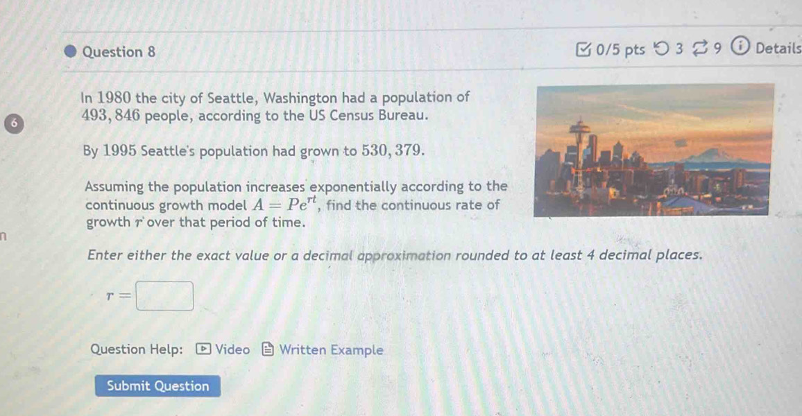 □ 0/5 pts つ 3 B9 Details 
In 1980 the city of Seattle, Washington had a population of
6 493, 846 people, according to the US Census Bureau. 
By 1995 Seattle's population had grown to 530, 379. 
Assuming the population increases exponentially according to the 
continuous growth model A=Pe^(rt) , find the continuous rate of 
growth r over that period of time. 
a 
Enter either the exact value or a decimal approximation rounded to at least 4 decimal places.
r=□
Question Help: Video Written Example 
Submit Question