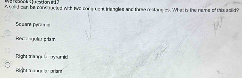 Wörkbook Question #17
A solid can be constructed with two congruent triangles and three rectangles. What is the name of this solid?
Square pyramid
Rectangular prism
Right triangular pyramid
Right triangular prism