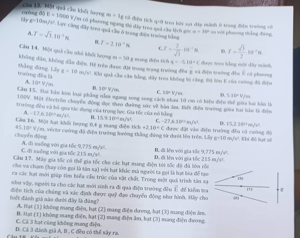cường độ
câu 13. Một quả cầu khối lượng m=1gc6 điện tích q>0 treo bởi sợi dây mảnh ở trong điện trường có
lấ5y g=10m/s^2 E=1000V/m có phương ngang thì dây treo quả cầu lệch góc alpha =30° so với phương thẳng đứng,
1 Lực căng dây treo quả cầu ở trong điện trường bằng
A. T=sqrt(3).10^(-2)N. B. T=2.10^(-2)N.
C T= 2/sqrt(3) · 10^(-3)N. D. T= sqrt(3)/2 .10^(-2)N.
Câu 14. Một quả cầu nhỏ khối lượng m=50 g mang điện tích q=-5.10^(-6)C được treo bằng một dây mảnh,
không dãn, không dẫn điện. Hệ trên được đặt trong trọng trường đều vector g và điện trường đều É có phương
thắng đứng. Lấy
trường đều là g=10m/s^2 E. Khi quả cầu cân bằng, dây treo không bị căng. Độ lớn E của cường độ điện
A. 10^4V/m.
B. 10^5V/m.
C. 10^6V/m.
D. 5.10^4V/m.
Câu 15. Hai bản kim loại phẳng nằm ngang song song cách nhau 10 cm có hiệu điện
ai bản là
100V. Một êlectrôn chuyển động dọc theo đường sức về bản âm. Biết điện trường giữa hai bản là điện
trường đều và bỏ qua tác dụng của trọng lực. Gia tốc của nó bằng
A. -17,6.10^(13)m/s^2. B. 15.9.10^(13)m/s^2. C. -27,6.10^(13)m/s^2. D. 15,2.10^(13)m/s^2.
Câu 16. Một hạt khối lượng 0,4 g mang điện tích +2.10^(-6)C được đặt vào điện trường đều có cường độ
45.10^3V/m A, véctơ cường độ điện trường hướng thẳng đứng từ dưới lên trên. Lấy g=10m/s^2. Khi đó hạt sẽ
chuyến động
A. đi xuống với gia tốc 9,775m/s^2. B. đi lên với gia tốc 9,775m/s^2.
C. đi xuống với gia tốc 215m/s^2. D. đi lên với gia tốc 215m/s^2.
Câu 17. Máy gia tốc có thế gia tốc cho các hạt mang điện tới tốc độ đủ lớn rồi
cho va chạm (hay còn gọi là tán xạ) với hạt khác mà người ta gọi là hạt bia để tạo
ra các hạt mới giúp tìm hiểu cấu trúc của vật chất. Trong một quá trình tán xạ (3)
như vậy, người ta cho các hạt mới sinh ra đi qua điện trường đều vector E để kiểm tra (1)
E
điện tích của chúng và xác định được quỹ đạo chuyển động như hình. Hãy cho (2)
biết đánh giá nào dưới đây là đúng?
A. Hạt (1) không mang điện, hạt (2) mang điện dương, hạt (3) mang điện âm.
B. Hạt (1) không mang điện, hạt (2) mang điện âm, hạt (3) mang điện đương.
C. Cả 3 hạt cùng không mang điện.
D. Cả 3 đánh giá A, B , C đều có thế xảy ra.
Câu 18