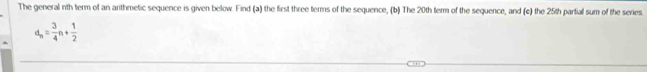 The general nth term of an anthmetic sequence is given below. Find (a) the first three terms of the sequence, (b) The 20th term of the sequence, and (c) the 25th partial sum of the series.
d_n= 3/4 n+ 1/2 