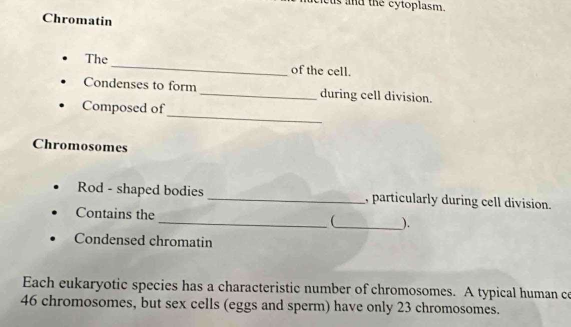 cus and the cytoplasm. 
Chromatin 
The_ of the cell. 
Condenses to form _during cell division. 
_ 
Composed of 
Chromosomes 
Rod - shaped bodies _, particularly during cell division. 
Contains the __ 
). 
Condensed chromatin 
Each eukaryotic species has a characteristic number of chromosomes. A typical human ce
46 chromosomes, but sex cells (eggs and sperm) have only 23 chromosomes.