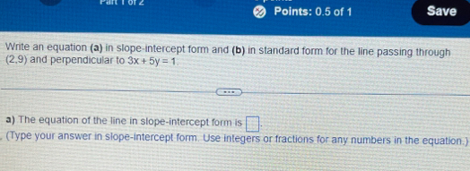 Points: 0.5 of 1 Save 
Write an equation (a) in slope-intercept form and (b) in standard form for the line passing through
(2,9) and perpendicular to 3x+5y=1
a) The equation of the line in slope-intercept form is □ . 
, (Type your answer in slope-intercept form. Use integers or fractions for any numbers in the equation.)