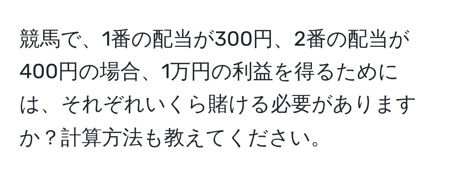 競馬で、1番の配当が300円、2番の配当が400円の場合、1万円の利益を得るためには、それぞれいくら賭ける必要がありますか？計算方法も教えてください。