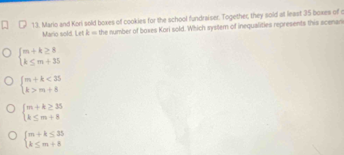 Mario and Kori sold boxes of cookies for the school fundraiser. Together, they sold at least 35 boxes of c
Mario sold. Let k= the number of boxes Kori sold. Which system of inequalities represents this scenar
beginarrayl m+k≥ 8 k≤ m+35endarray.
beginarrayl m+k<35 k>m+8endarray.
beginarrayl m+k≥ 35 k≤ m+8endarray.
beginarrayl m+k≤ 35 k≤ m+8endarray.