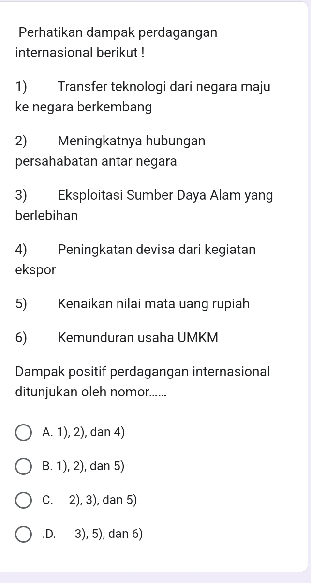 Perhatikan dampak perdagangan
internasional berikut !
1) Transfer teknologi dari negara maju
ke negara berkembang
2) Meningkatnya hubungan
persahabatan antar negara
3) Eksploitasi Sumber Daya Alam yang
berlebihan
4) Peningkatan devisa dari kegiatan
ekspor
5) Kenaikan nilai mata uang rupiah
6) Kemunduran usaha UMKM
Dampak positif perdagangan internasional
ditunjukan oleh nomor......
A. 1), 2), dan 4)
B. 1), 2), dan 5)
C. 2), 3), dan 5).D. 3), 5), dan 6)