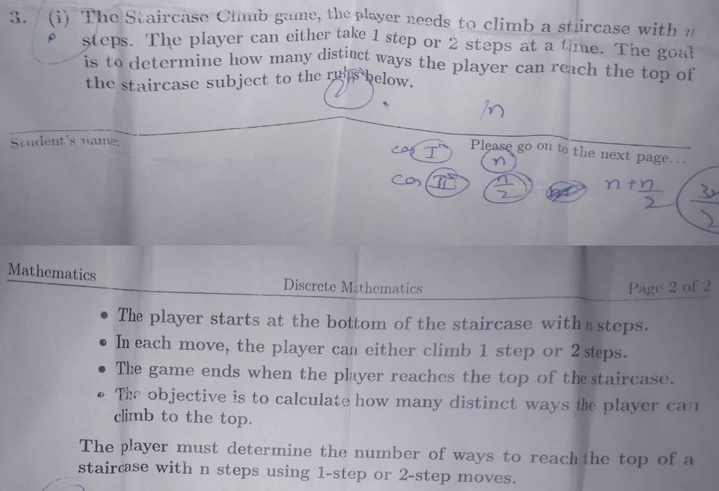 The Staircase Climb game, the player needs to climb a sturcase with n 
steps. The player can either take 1 step or 2 steps at a time. The goal 
is to determine how many distiuct ways the player can reach the top of 
the staircase subject to the ru's below. 
Student's name: 
Please go on to the next page. . . 
Mathematics 
Discrete Mathematics Page 2 of 2 
The player starts at the bottom of the staircase with ⊥ steps. 
In each move, the player can either climb 1 step or 2 steps. 
The game ends when the player reaches the top of the staircase. 
The objective is to calculate how many distinct ways the player can 
climb to the top. 
The player must determine the number of ways to reach the top of a 
staircase with n steps using 1 -step or 2 -step moves.