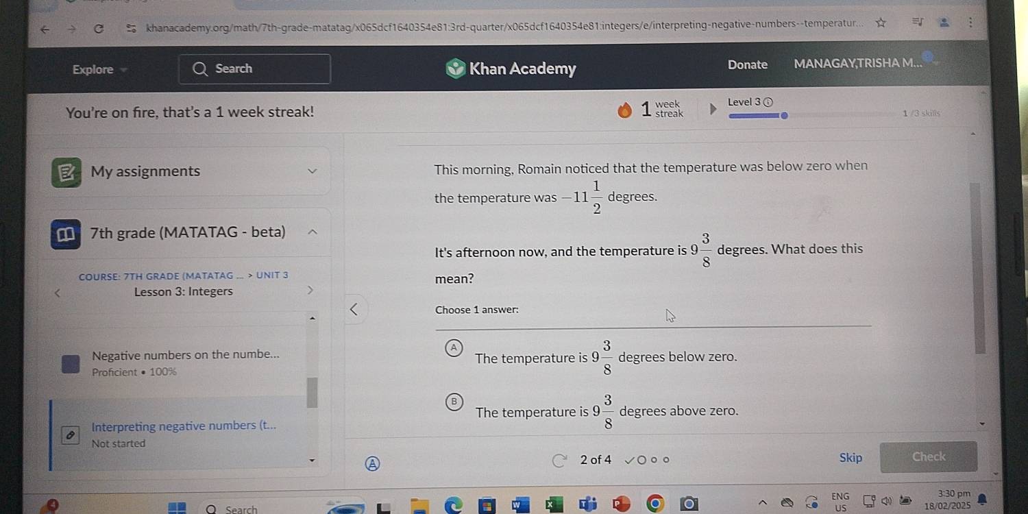 khanacademy.org/math/7th-grade-matatag/x065dcf1640354e81:3rd-quarter/x065dcf1640354e81:integers/e/interpreting-negative-numbers--temperatur.
Explore Search Khan Academy Donate MANAGAY,TRISHA M..
You're on fire, that's a 1 week streak! 1 reak week Level 3 ⓘ 1 /3 skills
B My assignments This morning, Romain noticed that the temperature was below zero when
the temperature was -11 1/2  degrees.
7th grade (MATATAG - beta)
It's afternoon now, and the temperature is 9 3/8  degrees. What does this
COURSE: 7TH GRADE (MATATAG ... > UNIT 3 mean?
< Lesson 3: Integers
Choose 1 answer:
Negative numbers on the numbe...  The temperature is 9 3/8  degrees below zero.
Proficient • 100%
The temperature is 9 3/8  degrees above zero.
a Interpreting negative numbers (t...
Not started
2 of 4 。。 Skip Check
ENG 3:30 pm
Search US 18/02/2025