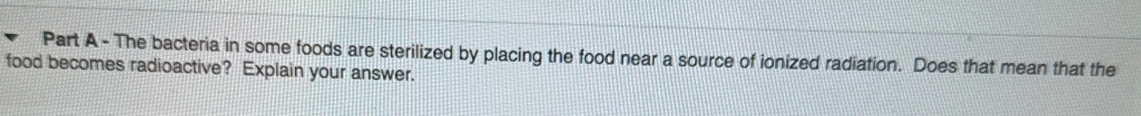 The bacteria in some foods are sterilized by placing the food near a source of ionized radiation. Does that mean that the 
food becomes radioactive? Explain your answer.