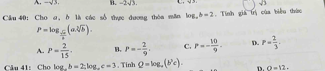 sqrt(3).
A. -sqrt(3). B. -2sqrt(3). sqrt(3)
Câu 40: Cho a, b là các số thực dương thỏa mãn log _ab=2. Tính giá trị của biểu thức
P=log _ sqrt(a)/b (a.sqrt[3](b)).
A. P= 2/15 . P=- 2/9 . 
B.
C. P=- 10/9 . D. P= 2/3 . 
Câu 41: Cho log _ab=2; log _ac=3. Tính Q=log _a(b^3c).
D. O=12.