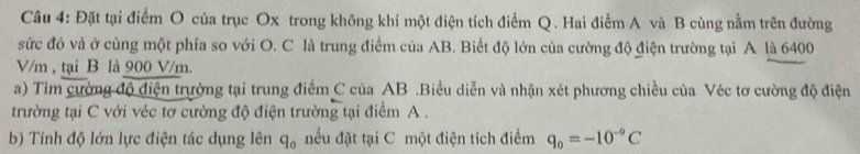 Đặt tại điểm O của trục Ox trong không khí một điện tích điểm Q. Hai điểm A và B cùng nằm trên đường 
sức đó và ở cùng một phía so với O. C là trung điểm của AB. Biết độ lớn của cường độ điện trường tại A là 6400
V/m , tại B là 900 V/m. 
a) Tìm cường độ điện trường tại trung điểm C của AB.Biểu diễn và nhận xét phương chiều của Véc tơ cường độ điện 
trường tại C với véc tơ cường độ điện trường tại điểm A. 
b) Tính độ lớn lực điện tác dụng lên q_0 nếu đặt tại C một điện tích điểm q_0=-10^(-9)C